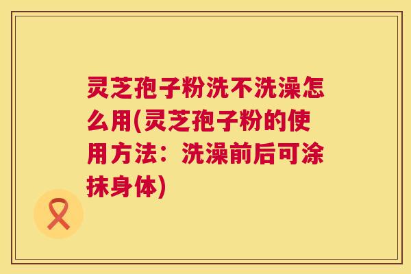 灵芝孢子粉洗不洗澡怎么用(灵芝孢子粉的使用方法:洗澡前后可涂抹身体) 灵芝孢子粉洗不洗澡怎么用(灵芝孢子粉的使用方法:洗澡前后可涂抹身体)