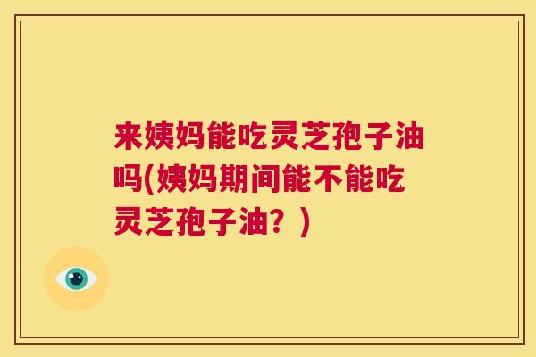 来姨妈能吃灵芝孢子油吗(姨妈期间能不能吃灵芝孢子油?) 来姨妈能吃灵芝孢子油吗(姨妈期间能不能吃灵芝孢子油?)