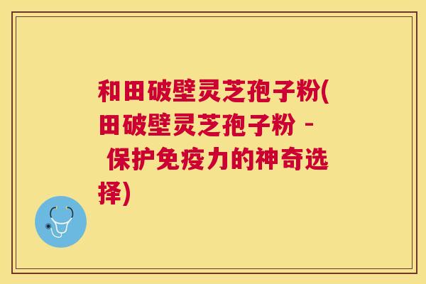和田破壁灵芝孢子粉(田破壁灵芝孢子粉 - 保护免疫力的神奇选择) 和田破壁灵芝孢子粉(田破壁灵芝孢子粉 - 保护免疫力的神奇选择)