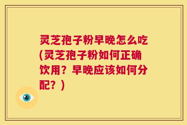 灵芝孢子粉早晚怎么吃(灵芝孢子粉如何正确饮用?早晚应该如何分配?) 灵芝孢子粉早晚怎么吃(灵芝孢子粉如何正确饮用?早晚应该如何分配?)
