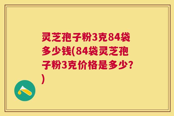 灵芝孢子粉3克84袋多少钱(84袋灵芝孢子粉3克价格是多少?) 灵芝孢子粉3克84袋多少钱(84袋灵芝孢子粉3克价格是多少?)