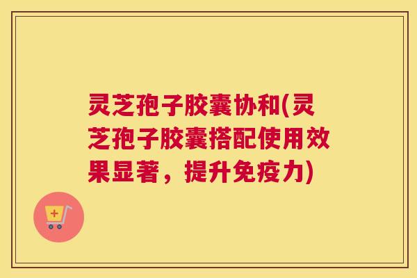 灵芝孢子胶囊协和(灵芝孢子胶囊搭配使用效果显著,提升免疫力) 灵芝孢子胶囊协和(灵芝孢子胶囊搭配使用效果显著,提升免疫力)