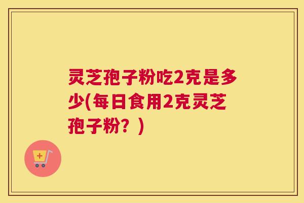 灵芝孢子粉吃2克是多少(每日食用2克灵芝孢子粉?) 灵芝孢子粉吃2克是多少(每日食用2克灵芝孢子粉?)
