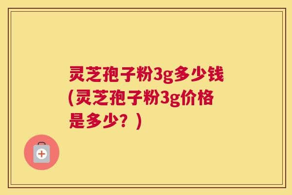 灵芝孢子粉3g多少钱(灵芝孢子粉3g价格是多少？)