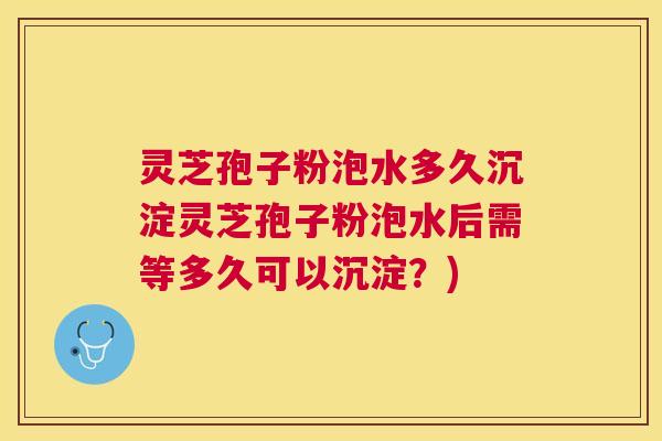 灵芝孢子粉泡水多久沉淀灵芝孢子粉泡水后需等多久可以沉淀？)