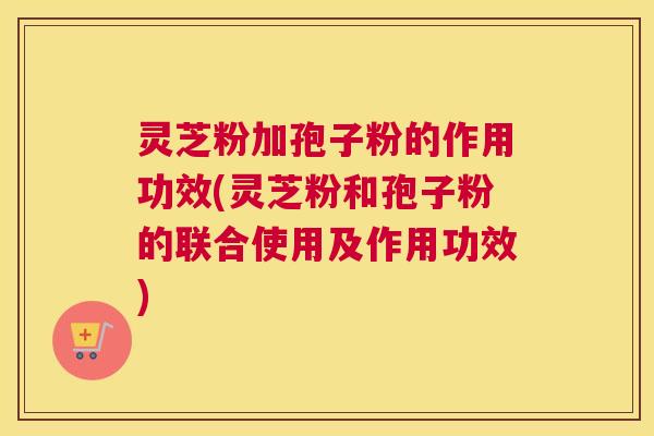 灵芝粉加孢子粉的作用功效(灵芝粉和孢子粉的联合使用及作用功效) 灵芝粉加孢子粉的作用功效(灵芝粉和孢子粉的联合使用及作用功效)
