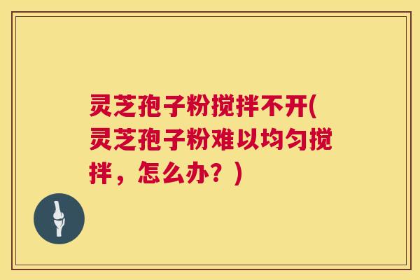 灵芝孢子粉搅拌不开(灵芝孢子粉难以均匀搅拌,怎么办?) 灵芝孢子粉搅拌不开(灵芝孢子粉难以均匀搅拌,怎么办?)