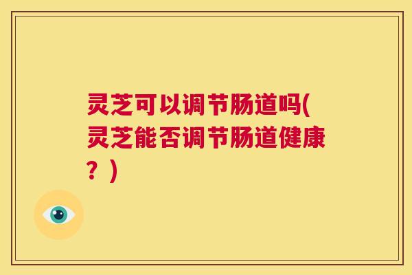 灵芝可以调节肠道吗(灵芝能否调节肠道健康?) 灵芝可以调节肠道吗(灵芝能否调节肠道健康?)