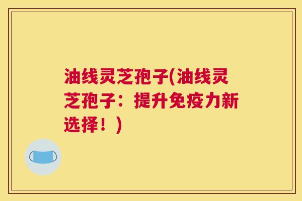 油线灵芝孢子(油线灵芝孢子:提升免疫力新选择!) 油线灵芝孢子(油线灵芝孢子:提升免疫力新选择!)