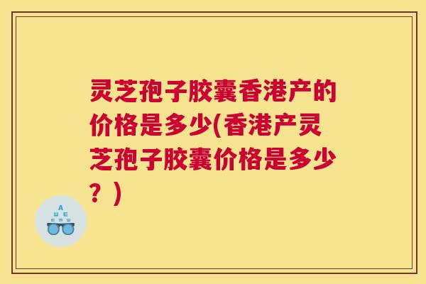 灵芝孢子胶囊香港产的价格是多少(香港产灵芝孢子胶囊价格是多少?) 灵芝孢子胶囊香港产的价格是多少(香港产灵芝孢子胶囊价格是多少?)
