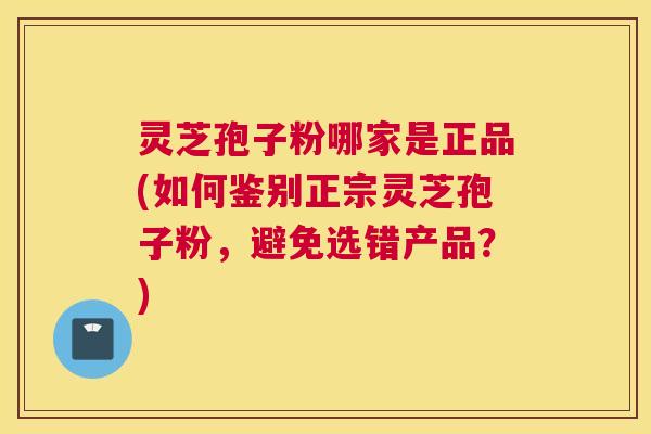 灵芝孢子粉哪家是正品(如何鉴别正宗灵芝孢子粉,避免选错产品?) 灵芝孢子粉哪家是正品(如何鉴别正宗灵芝孢子粉,避免选错产品?)