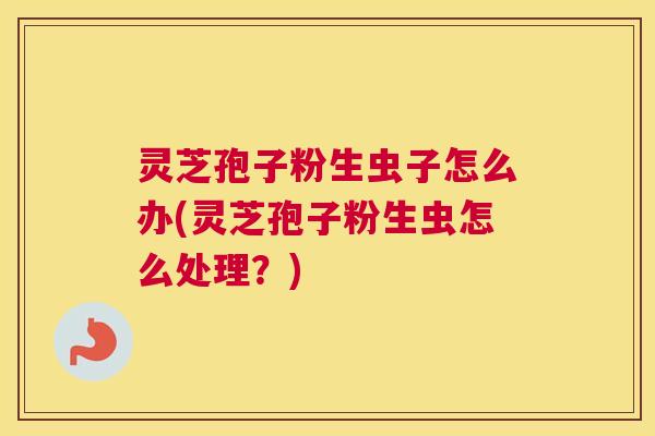 灵芝孢子粉生虫子怎么办(灵芝孢子粉生虫怎么处理?) 灵芝孢子粉生虫子怎么办(灵芝孢子粉生虫怎么处理?)