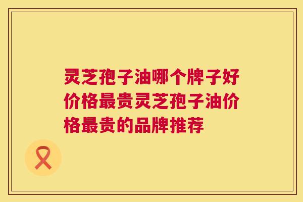 灵芝孢子油哪个牌子好价格最贵灵芝孢子油价格最贵的品牌推荐 灵芝孢子油哪个牌子好价格最贵灵芝孢子油价格最贵的品牌推荐