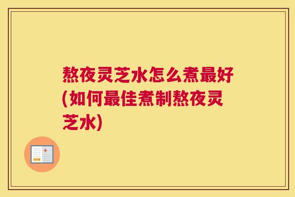 熬夜灵芝水怎么煮最好(如何最佳煮制熬夜灵芝水) 熬夜灵芝水怎么煮最好(如何最佳煮制熬夜灵芝水)