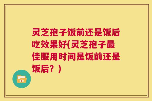 灵芝孢子饭前还是饭后吃效果好(灵芝孢子最佳服用时间是饭前还是饭后?) 灵芝孢子饭前还是饭后吃效果好(灵芝孢子最佳服用时间是饭前还是饭后?)