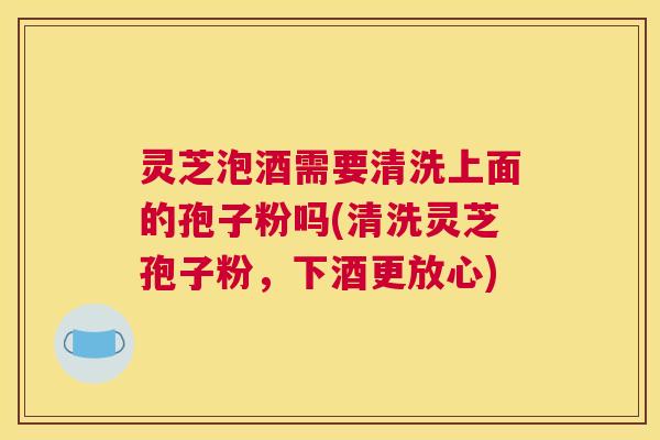 灵芝泡酒需要清洗上面的孢子粉吗(清洗灵芝孢子粉,下酒更放心) 灵芝泡酒需要清洗上面的孢子粉吗(清洗灵芝孢子粉,下酒更放心)