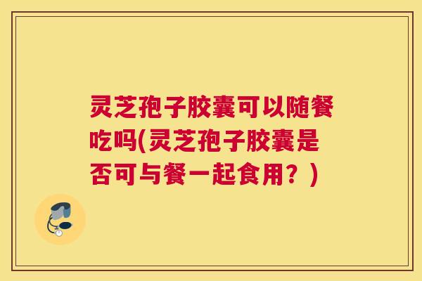 灵芝孢子胶囊可以随餐吃吗(灵芝孢子胶囊是否可与餐一起食用?) 灵芝孢子胶囊可以随餐吃吗(灵芝孢子胶囊是否可与餐一起食用?)