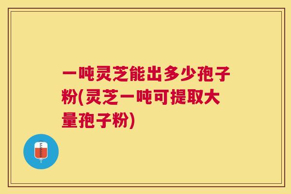一吨灵芝能出多少孢子粉(灵芝一吨可提取大量孢子粉) 一吨灵芝能出多少孢子粉(灵芝一吨可提取大量孢子粉)