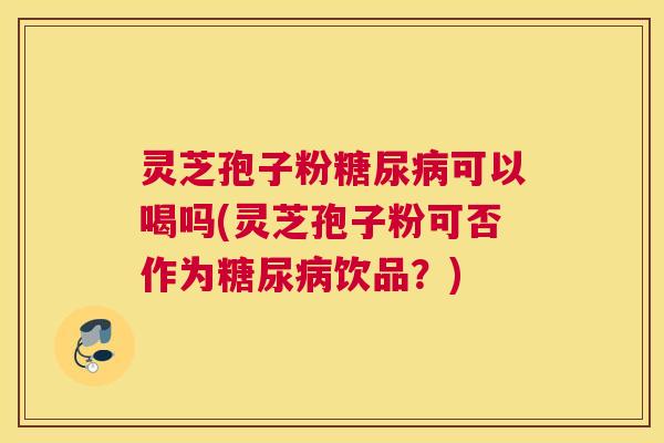 灵芝孢子粉糖尿病可以喝吗(灵芝孢子粉可否作为糖尿病饮品?) 灵芝孢子粉糖尿病可以喝吗(灵芝孢子粉可否作为糖尿病饮品?)