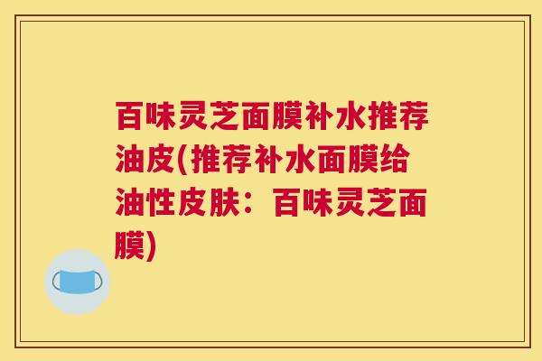 百味灵芝面膜补水推荐油皮(推荐补水面膜给油性皮肤:百味灵芝面膜) 百味灵芝面膜补水推荐油皮(推荐补水面膜给油性皮肤:百味灵芝面膜)