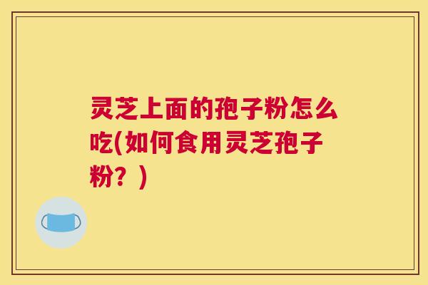 灵芝上面的孢子粉怎么吃(如何食用灵芝孢子粉?) 灵芝上面的孢子粉怎么吃(如何食用灵芝孢子粉?)