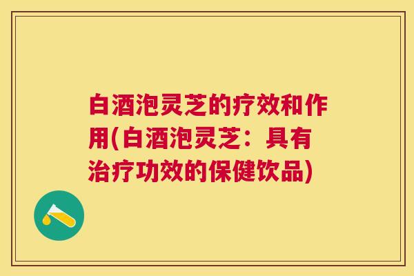 白酒泡灵芝的疗效和作用(白酒泡灵芝:具有治疗功效的保健饮品) 白酒泡灵芝的疗效和作用(白酒泡灵芝:具有治疗功效的保健饮品)