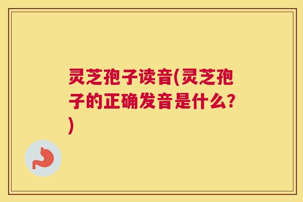 灵芝孢子读音(灵芝孢子的正确发音是什么?) 灵芝孢子读音(灵芝孢子的正确发音是什么?)