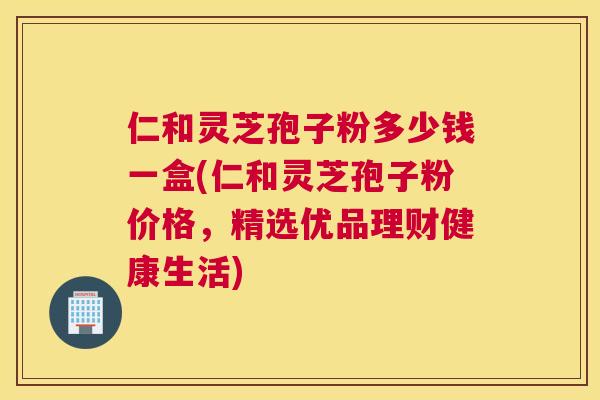 仁和灵芝孢子粉多少钱一盒(仁和灵芝孢子粉价格,精选优品理财健康生活) 仁和灵芝孢子粉多少钱一盒(仁和灵芝孢子粉价格,精选优品理财健康生活)