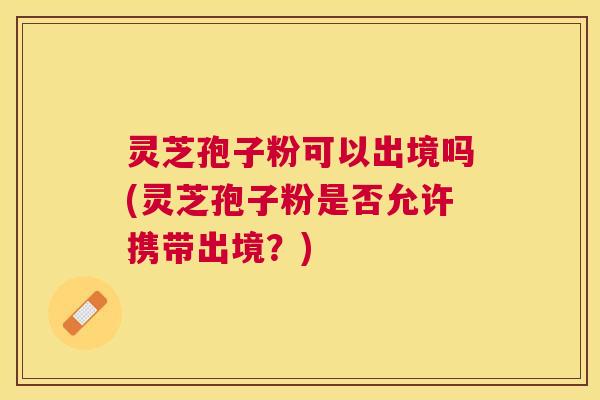 灵芝孢子粉可以出境吗(灵芝孢子粉是否允许携带出境?) 灵芝孢子粉可以出境吗(灵芝孢子粉是否允许携带出境?)