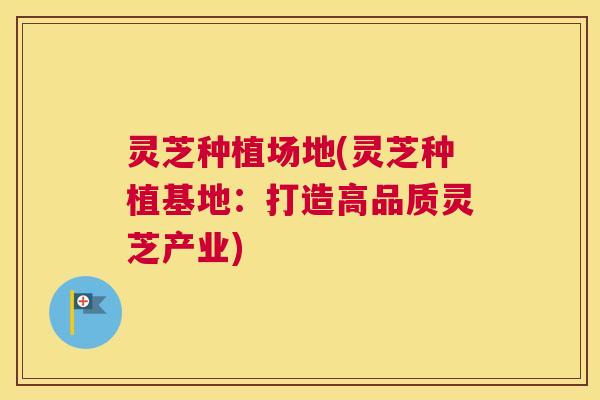 灵芝种植场地(灵芝种植基地:打造高品质灵芝产业) 灵芝种植场地(灵芝种植基地:打造高品质灵芝产业)
