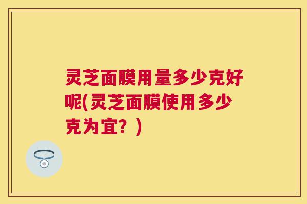 灵芝面膜用量多少克好呢(灵芝面膜使用多少克为宜?) 灵芝面膜用量多少克好呢(灵芝面膜使用多少克为宜?)