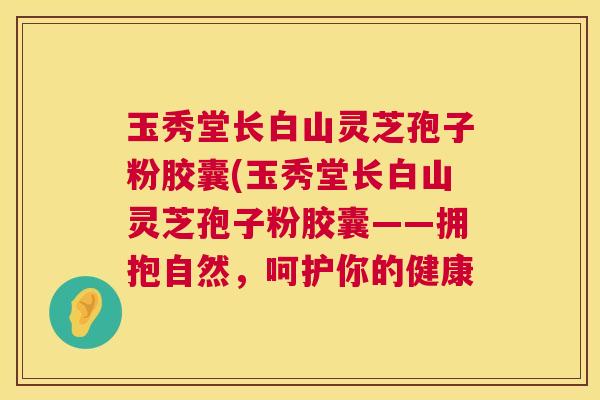 玉秀堂长白山灵芝孢子粉胶囊(玉秀堂长白山灵芝孢子粉胶囊——拥抱自然,呵护你的健康 玉秀堂长白山灵芝孢子粉胶囊(玉秀堂长白山灵芝孢子粉胶囊——拥抱自然,呵护你的健康