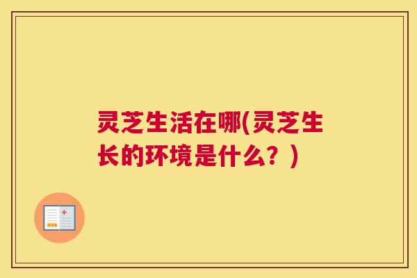灵芝生活在哪(灵芝生长的环境是什么?) 灵芝生活在哪(灵芝生长的环境是什么?)