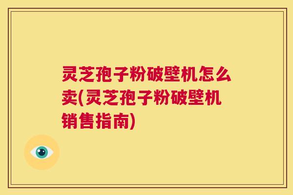 灵芝孢子粉破壁机怎么卖(灵芝孢子粉破壁机销售指南) 灵芝孢子粉破壁机怎么卖(灵芝孢子粉破壁机销售指南)