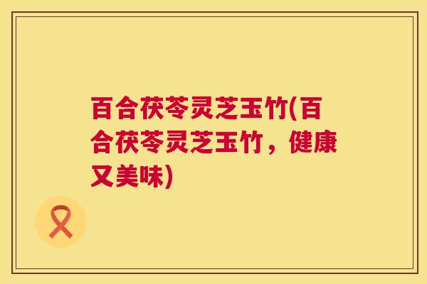 百合茯苓灵芝玉竹(百合茯苓灵芝玉竹,健康又美味) 百合茯苓灵芝玉竹(百合茯苓灵芝玉竹,健康又美味)
