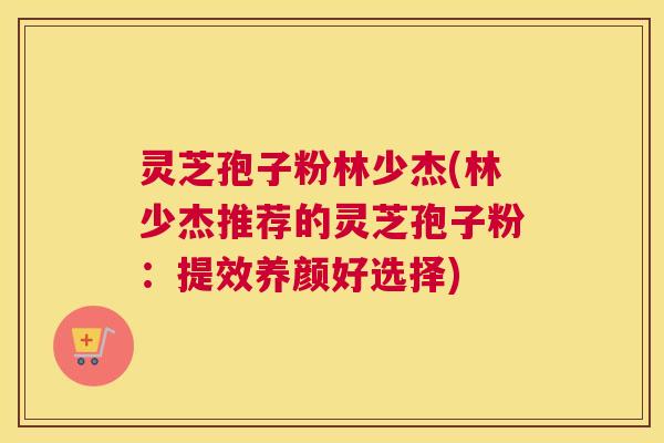 灵芝孢子粉林少杰(林少杰推荐的灵芝孢子粉:提效养颜好选择) 灵芝孢子粉林少杰(林少杰推荐的灵芝孢子粉:提效养颜好选择)