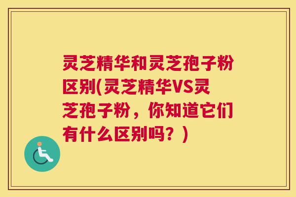 灵芝精华和灵芝孢子粉区别(灵芝精华VS灵芝孢子粉,你知道它们有什么区别吗?) 灵芝精华和灵芝孢子粉区别(灵芝精华VS灵芝孢子粉,你知道它们有什么区别吗?)
