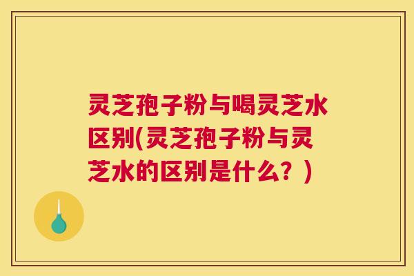 灵芝孢子粉与喝灵芝水区别(灵芝孢子粉与灵芝水的区别是什么?) 灵芝孢子粉与喝灵芝水区别(灵芝孢子粉与灵芝水的区别是什么?)