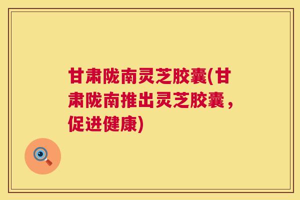 甘肃陇南灵芝胶囊(甘肃陇南推出灵芝胶囊,促进健康) 甘肃陇南灵芝胶囊(甘肃陇南推出灵芝胶囊,促进健康)