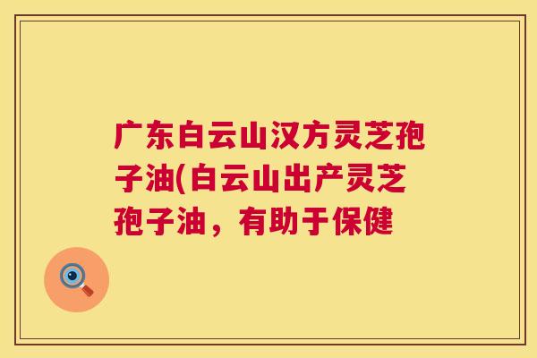广东白云山汉方灵芝孢子油(白云山出产灵芝孢子油,有助于保健 广东白云山汉方灵芝孢子油(白云山出产灵芝孢子油,有助于保健