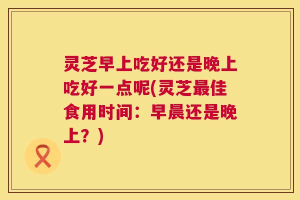 灵芝早上吃好还是晚上吃好一点呢(灵芝最佳食用时间:早晨还是晚上?) 灵芝早上吃好还是晚上吃好一点呢(灵芝最佳食用时间:早晨还是晚上?)