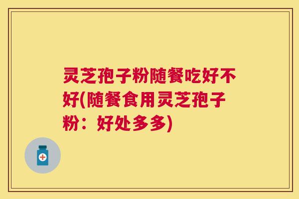 灵芝孢子粉随餐吃好不好(随餐食用灵芝孢子粉:好处多多) 灵芝孢子粉随餐吃好不好(随餐食用灵芝孢子粉:好处多多)