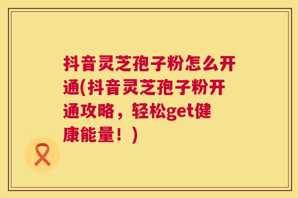 抖音灵芝孢子粉怎么开通(抖音灵芝孢子粉开通攻略,轻松get健康能量!) 抖音灵芝孢子粉怎么开通(抖音灵芝孢子粉开通攻略,轻松get健康能量!)