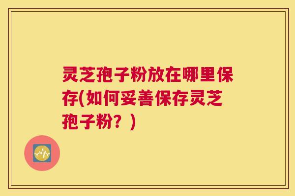 灵芝孢子粉放在哪里保存(如何妥善保存灵芝孢子粉?) 灵芝孢子粉放在哪里保存(如何妥善保存灵芝孢子粉?)