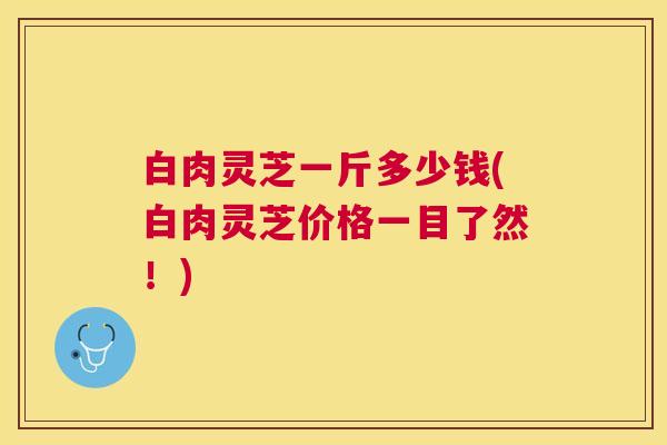 白肉灵芝一斤多少钱(白肉灵芝价格一目了然!) 白肉灵芝一斤多少钱(白肉灵芝价格一目了然!)
