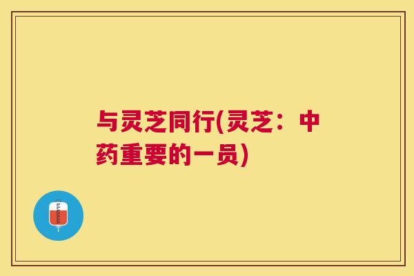 与灵芝同行(灵芝:中药重要的一员) 与灵芝同行(灵芝:中药重要的一员)