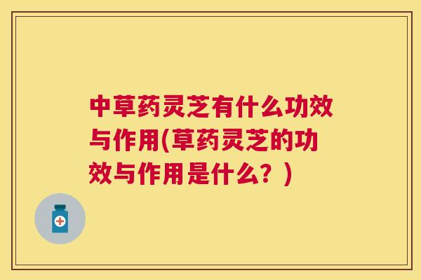中草药灵芝有什么功效与作用(草药灵芝的功效与作用是什么?) 中草药灵芝有什么功效与作用(草药灵芝的功效与作用是什么?)