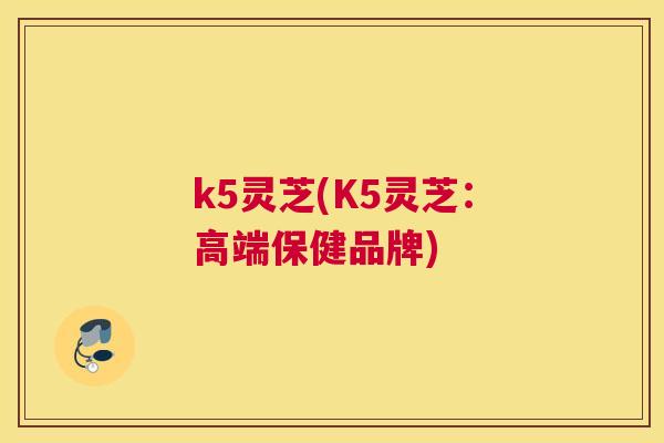 k5灵芝(K5灵芝:高端保健品牌) k5灵芝(K5灵芝:高端保健品牌)