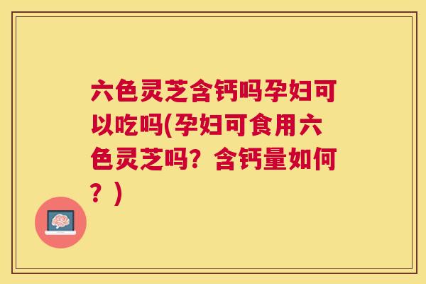 六色灵芝含钙吗孕妇可以吃吗(孕妇可食用六色灵芝吗?含钙量如何?) 六色灵芝含钙吗孕妇可以吃吗(孕妇可食用六色灵芝吗?含钙量如何?)