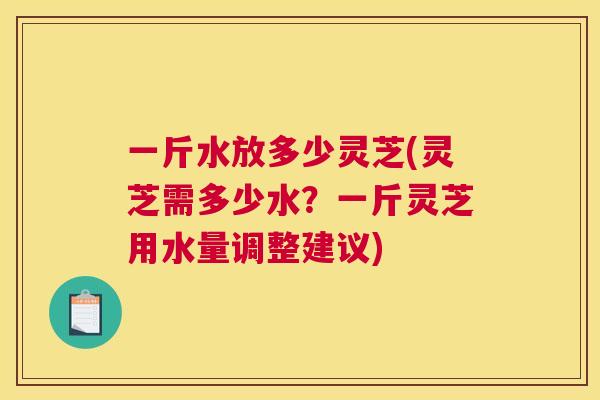 一斤水放多少灵芝(灵芝需多少水?一斤灵芝用水量调整建议) 一斤水放多少灵芝(灵芝需多少水?一斤灵芝用水量调整建议)
